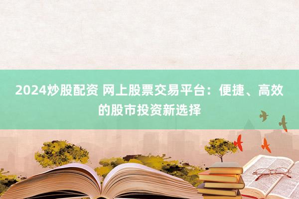 2024炒股配资 网上股票交易平台：便捷、高效的股市投资新选择