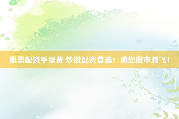 股票配资手续费 炒股配资首选：助您股市腾飞！