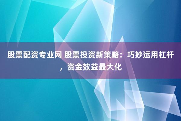股票配资专业网 股票投资新策略：巧妙运用杠杆，资金效益最大化
