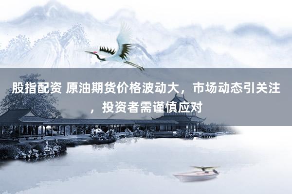 股指配资 原油期货价格波动大，市场动态引关注，投资者需谨慎应对