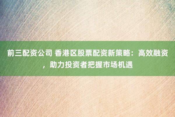 前三配资公司 香港区股票配资新策略：高效融资，助力投资者把握市场机遇