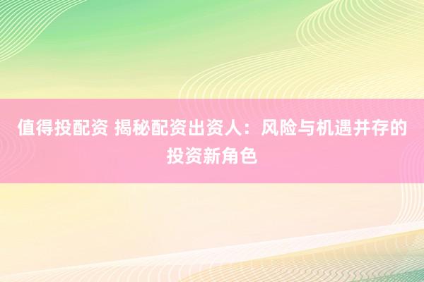 值得投配资 揭秘配资出资人：风险与机遇并存的投资新角色