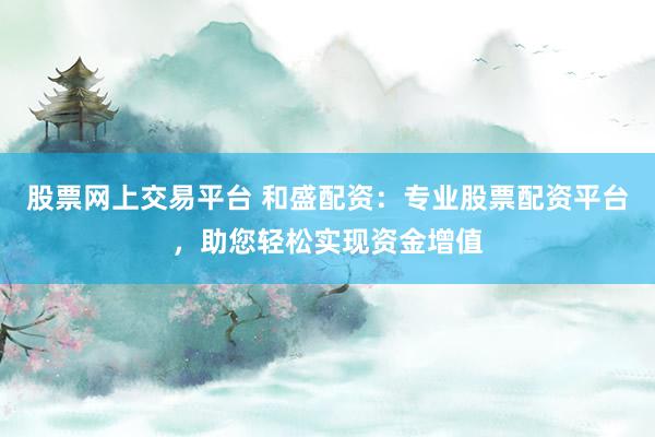 股票网上交易平台 和盛配资：专业股票配资平台，助您轻松实现资金增值