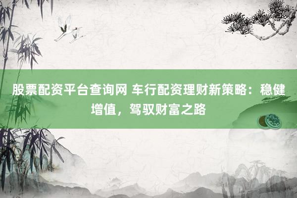 股票配资平台查询网 车行配资理财新策略：稳健增值，驾驭财富之路