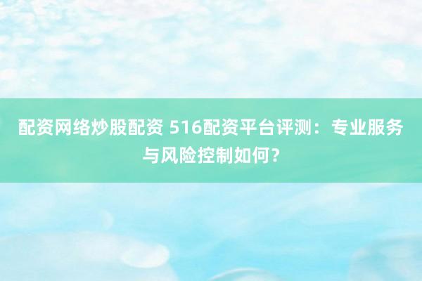 配资网络炒股配资 516配资平台评测：专业服务与风险控制如何？