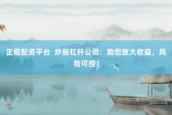 正规配资平台  炒股杠杆公司：助您放大收益，风险可控！