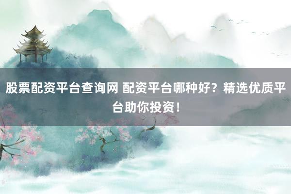股票配资平台查询网 配资平台哪种好？精选优质平台助你投资！
