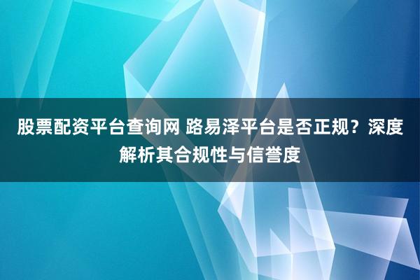 股票配资平台查询网 路易泽平台是否正规？深度解析其合规性与信誉度