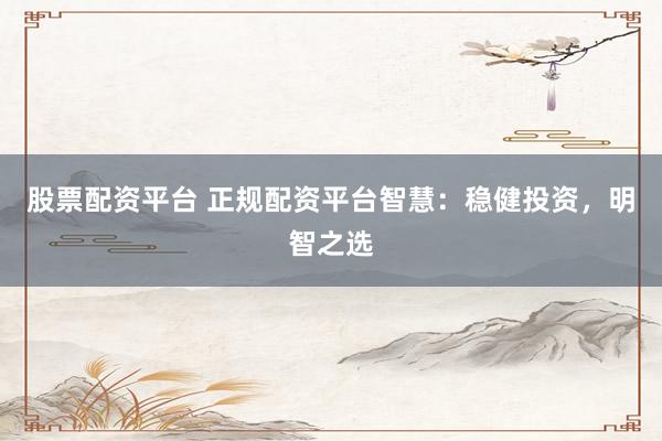 股票配资平台 正规配资平台智慧：稳健投资，明智之选