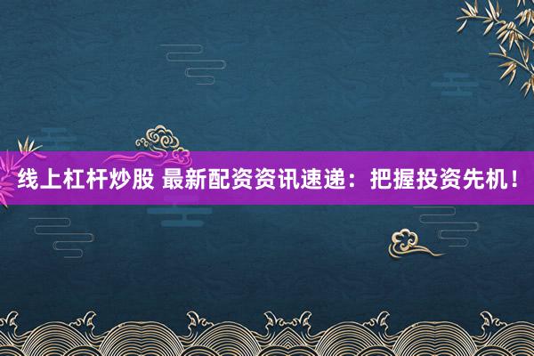 线上杠杆炒股 最新配资资讯速递：把握投资先机！