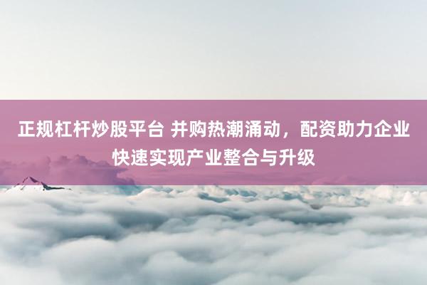 正规杠杆炒股平台 并购热潮涌动,配资助力企业快速实现产业整合与升级