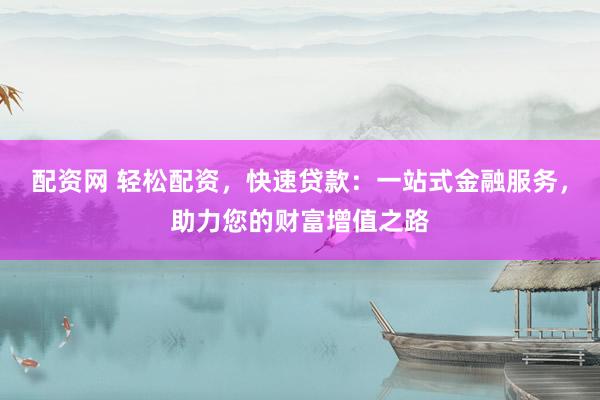 配资网 轻松配资，快速贷款：一站式金融服务，助力您的财富增值之路