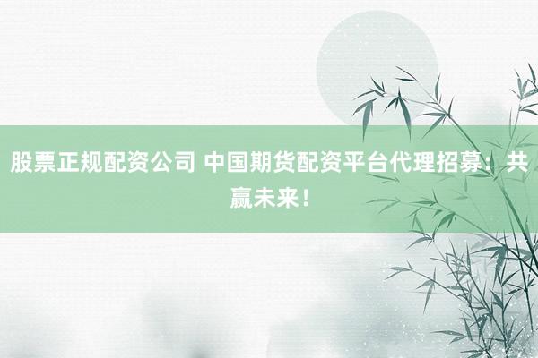 股票正规配资公司 中国期货配资平台代理招募:共赢未来!