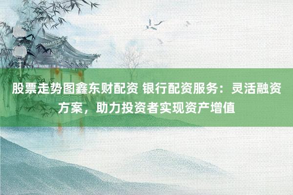 股票走势图鑫东财配资 银行配资服务：灵活融资方案，助力投资者实现资产增值