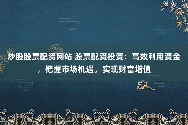 炒股股票配资网站 股票配资投资：高效利用资金，把握市场机遇，实现财富增值