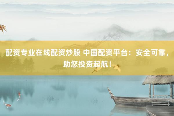 配资专业在线配资炒股 中国配资平台：安全可靠，助您投资起航！