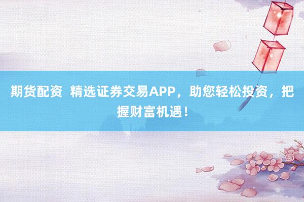 期货配资  精选证券交易APP，助您轻松投资，把握财富机遇！