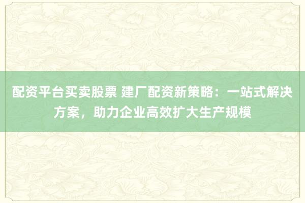 配资平台买卖股票 建厂配资新策略:一站式解决方案,助力企业高效扩大生产规模