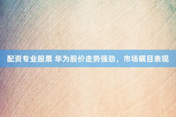 配资专业股票 华为股价走势强劲，市场瞩目表现