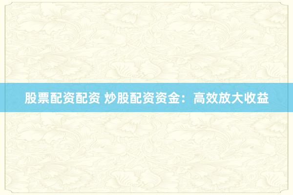 股票配资配资 炒股配资资金：高效放大收益