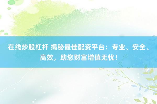 在线炒股杠杆 揭秘最佳配资平台：专业、安全、高效，助您财富增值无忧！