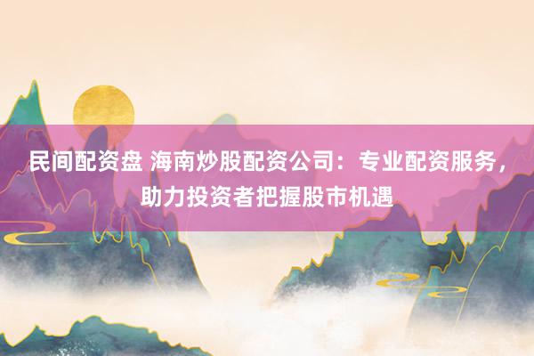 民间配资盘 海南炒股配资公司：专业配资服务，助力投资者把握股市机遇