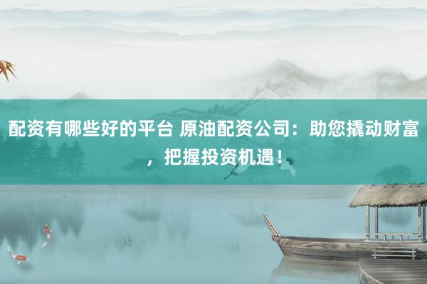 配资有哪些好的平台 原油配资公司：助您撬动财富，把握投资机遇！
