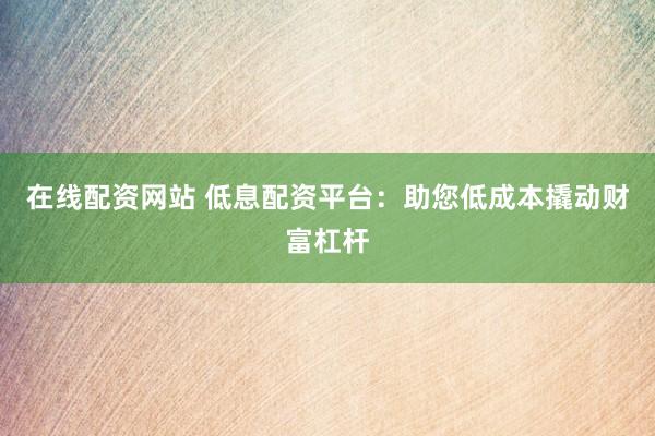 在线配资网站 低息配资平台：助您低成本撬动财富杠杆