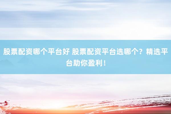 股票配资哪个平台好 股票配资平台选哪个？精选平台助你盈利！