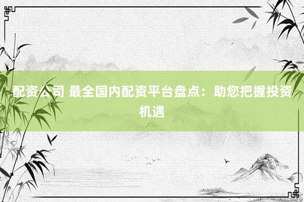 配资公司 最全国内配资平台盘点：助您把握投资机遇