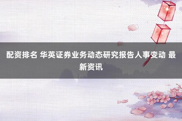 配资排名 华英证券业务动态研究报告人事变动 最新资讯