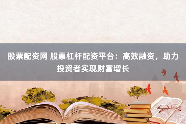 股票配资网 股票杠杆配资平台：高效融资，助力投资者实现财富增长