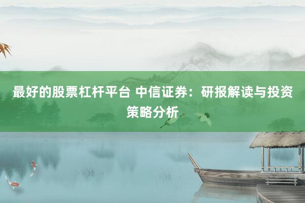 最好的股票杠杆平台 中信证券：研报解读与投资策略分析