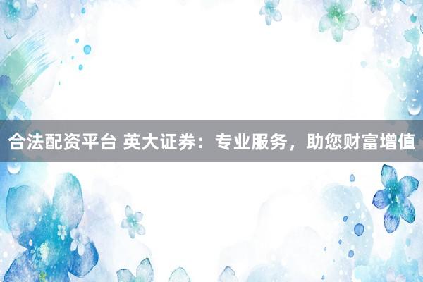 合法配资平台 英大证券：专业服务，助您财富增值