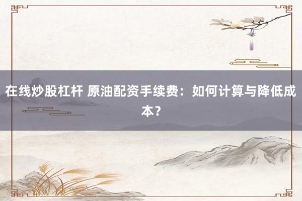 在线炒股杠杆 原油配资手续费：如何计算与降低成本？