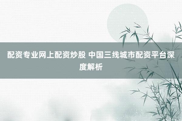 配资专业网上配资炒股 中国三线城市配资平台深度解析