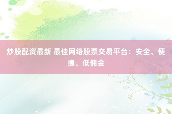 炒股配资最新 最佳网络股票交易平台：安全、便捷、低佣金