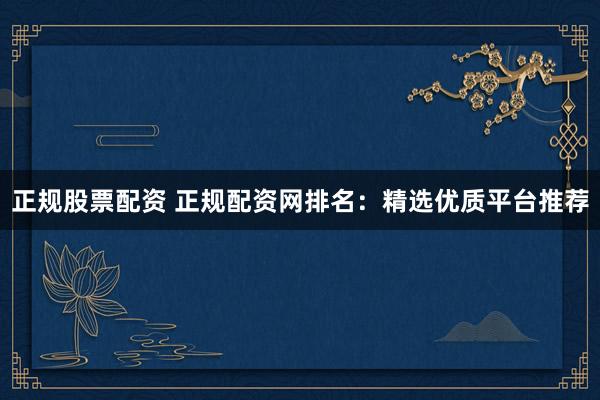 正规股票配资 正规配资网排名：精选优质平台推荐