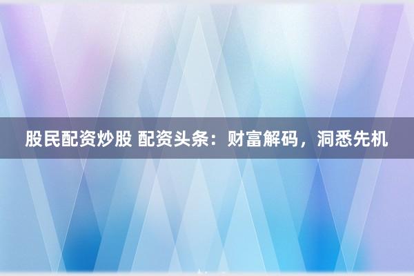 股民配资炒股 配资头条：财富解码，洞悉先机