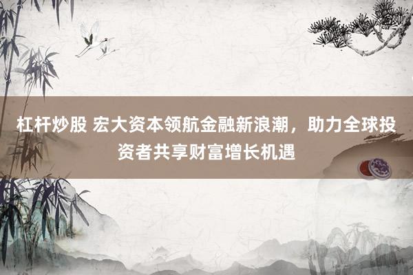 杠杆炒股 宏大资本领航金融新浪潮，助力全球投资者共享财富增长机遇