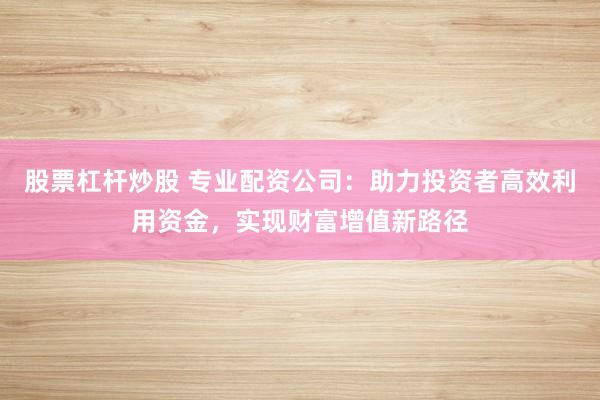 股票杠杆炒股 专业配资公司：助力投资者高效利用资金，实现财富增值新路径